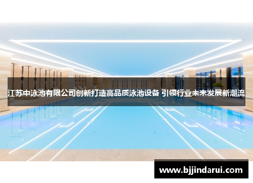 江苏中泳池有限公司创新打造高品质泳池设备 引领行业未来发展新潮流